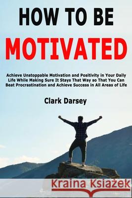 How to Be Motivated: Achieve Unstoppable Motivation and Positivity in Your Daily Life While Making Sure It Stays That Way so That You Can B Clark Darsey 9781674509860 Independently Published