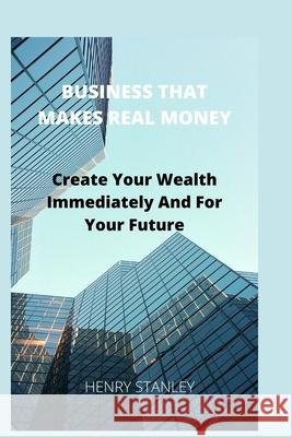 Business That Make Real Money: Create Your Wealth Immediately And For Your Future Henry Stanley 9781674833934 Independently Published