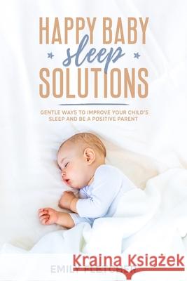 Happy Baby Sleep Solutions: Gentle Ways to Improve Your Child's Sleep and Be a Positive Parent Emily Fletcher 9781675125229 Independently Published