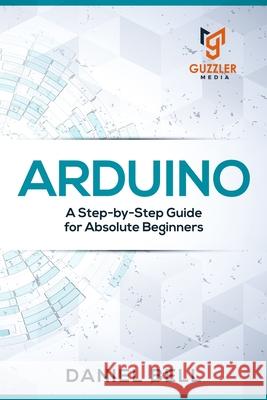 Arduino: A Step-by-Step Guide for Absolute Beginners Daniel Bell 9781676285434