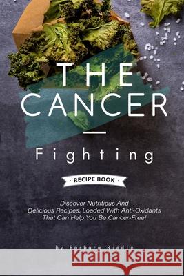 The Cancer-Fighting Recipe Book: Discover Nutritious And Delicious Recipes, Loaded With Anti-Oxidants That Can Help You Be Cancer-Free! Barbara Riddle 9781676493044 Independently Published
