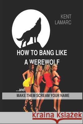 How to Bang Like a Werewolf: ...And Make Them Scream Your Name Kent Lamarc 9781676934097 Independently Published