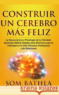 Construir Un Cerebro Más Feliz: La Neurociencia y Psicología de la Felicidad. Aprenda Hábitos Simples pero Efectivos para la Felicidad en la Vida Pers Bathla, Som 9781677127795 Independently Published