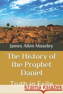 The History of the Prophet Daniel: Truth in Exile James Allen Moseley 9781677694150 Independently Published