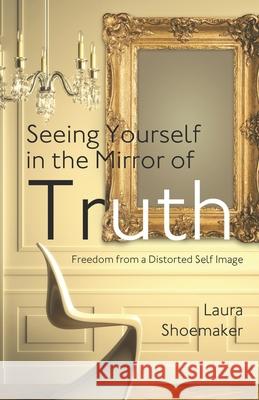 Seeing Yourself in the Mirror of Truth: Freedom From a Distorted Self Image Laura Shoemaker 9781677796670