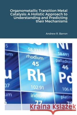 Organometallic Transition Metal Catalysis: A Holis-tic Approach to Understanding and Predicting their Mechanisms Andrew Barron 9781678003531 Lulu.com