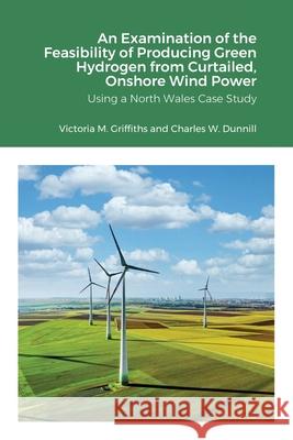 An Examination of the Feasibility of Producing Green Hydrogen from Curtailed, Onshore Wind Power using a North Wales Case Study Victoria Griffiths, Charles Dunnill, Andrew Barron 9781678017903