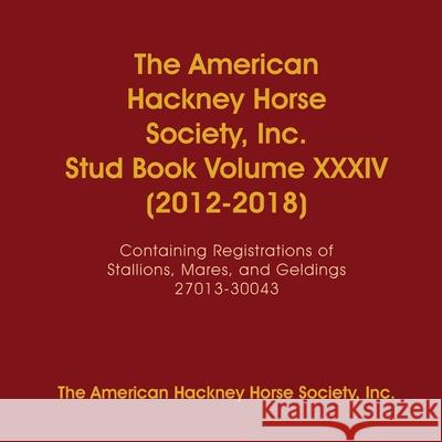 The American Hackney Horse Society, Inc. Stud Book Volume XXXIV (2012-2018): Containing Registrations of Stallions, Mares, and Geldings 27013-30043 I. Th 9781678057824 Lulu.com
