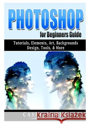 Photoshop for Beginners Guide: Tutorials, Elements, Art, Backgrounds, Design, Tools, & More Casey Barre 9781678102432