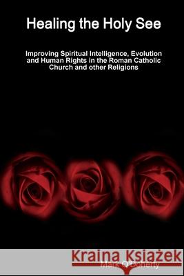 Healing the Holy See - Improving Spiritual Intelligence, Evolution and Human Rights in the Roman Catholic Church and other Religions Mark O'Doherty 9781678108175 Lulu.com