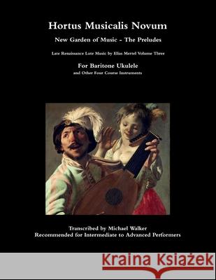Hortus Musicalis Novum New Garden of Music - The Preludes Late Renaissance Lute Music by Elias Mertel Volume Three  For Baritone Ukulele and Other Four Course Instruments Michael Walker 9781678117078 Lulu.com