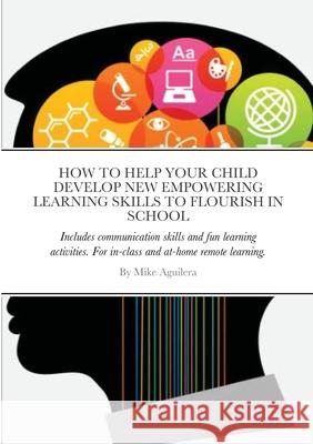 How to Help Your Child Develop New Empowering Learning Skills to Flourish in School: Includes communication skills and fun learning activities. For in-class schooling and at-home remote learning. Mike Aguilera 9781678123437