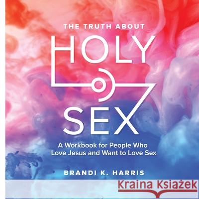 The Truth About Holy Sex: A Workbook for People Who Love Jesus and Want to Love Sex Brandi K Harris, Myranda Rogers, Lindsey Sullivan 9781678138981 Lulu.com