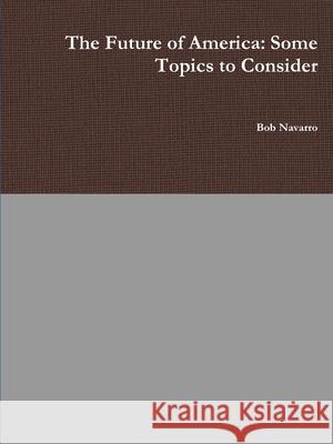 The Future of America: Some Topics to Consider Bob Navarro 9781678140717 Lulu.com