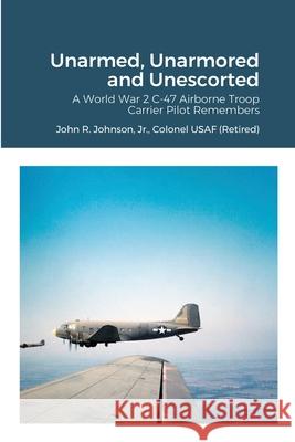 Unarmed, Unarmored and Unescorted: A World War 2 C-47 Airborne Troop Carrier Pilot Remembers Jr., Colonel USAF (Retired), John R. Johnson 9781678158804 Lulu.com