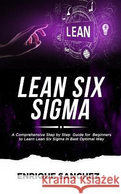 Lean Six SIGMA: A Comprehensive Step by Step Guide for Beginners to Learn Lean Six Sigma in the Best Optimal Way Enrique Sanchez 9781678477783