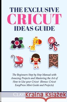 The Exclusive Cricut Project Ideas Guide: The Beginners Step by Step Manual with Amazing Projects and Mastering the Art of How to Use your Cricut (Bon Clayton M. Rines 9781678544270 Independently Published