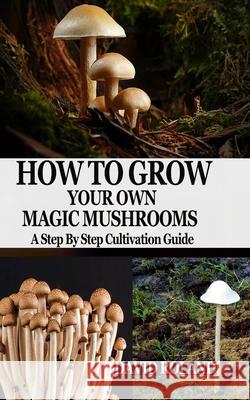 How to Grow Your Own Magic Mushrooms: A Step By Step Cultivation Guide David Roland 9781679163692