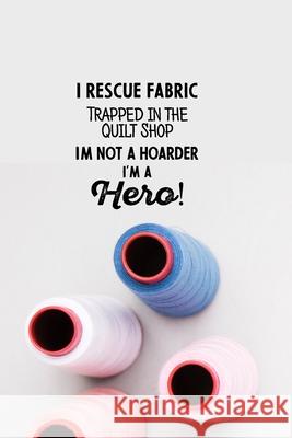 I Rescue Fabric Trapped In The Quilt Shop I'm Not a Hoarder I'm a Hero! Design Art 9781679170928