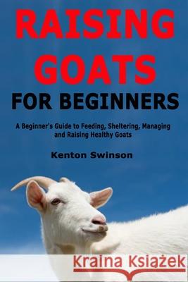 Raising Goats for Beginners: A Beginner's Guide to Feeding, Sheltering, Managing and Raising Healthy Goats Kenton Swinson 9781679203053 Independently Published