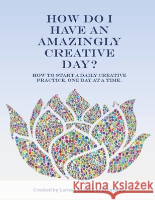 How Do I Have an Amazingly Creative Day?: How to Start a Daily Creative Practice, One Day at a Time. Larissa Russell 9781679686443