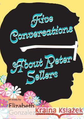 Five Conversations about Peter Sellers: Hybrid Play/Essay Elizabeth Gonzalez James 9781680033038