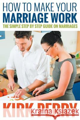 How to Make Your Marriage Work: The Simple Step by Step Guide on Marriages Kirk Perry   9781680322439 Speedy Publishing LLC