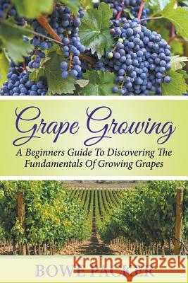 Grape Growing: A Beginners Guide To Discovering The Fundamentals Of Growing Grapes Bowe Packer 9781680324044 Bowe Packer