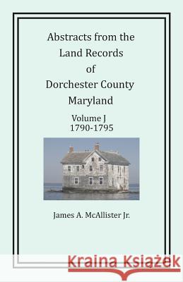 Abstracts from the Land Records of Dorchester County, Maryland, Volume J: 1790-1795 James a McAllister Jr   9781680340334 Colonial Roots