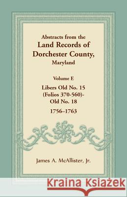 Abstracts from the Land Records of Dorchester County, Maryland, Volume E: 1756-1763 James A McAllister, Jr 9781680349061