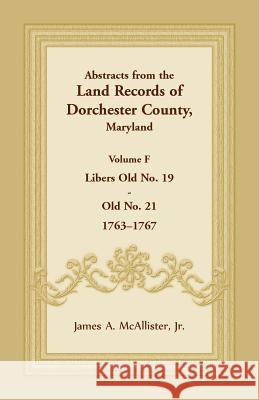 Abstracts from the Land Records of Dorchester County, Maryland, Volume F: 1763-1767 James A McAllister, Jr 9781680349078