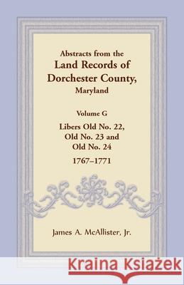 Abstracts from the Land Records of Dorchester County, Maryland, Volume G: Libers Old No. 22, Old No. 23 and Old No. 24, 1767-1771 James A McAllister 9781680349085