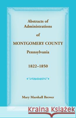 Abstracts of Administrations of Montgomery County, Pennsylvania, 1822-1850 Mary Marshall Brewer 9781680349450