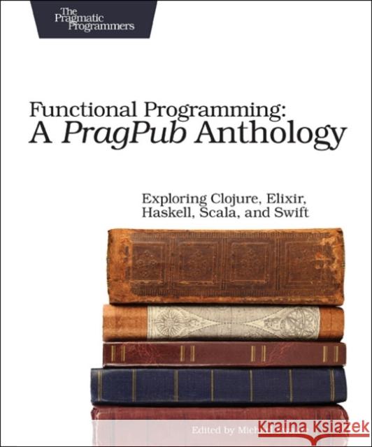 Functional Programming: A Pragpub Anthology: Exploring Clojure, Elixir, Haskell, Scala, and Swift Swaine, Michael 9781680502336