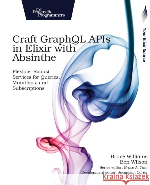 Craft Graphql APIs in Elixir with Absinthe: Flexible, Robust Services for Queries, Mutations, and Subscriptions Williams, Bruce; Wilson, Ben 9781680502558