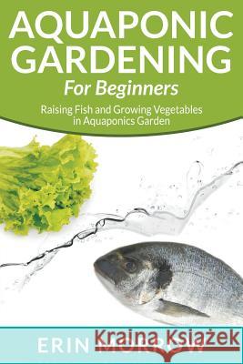 Aquaponic Gardening For Beginners: Raising Fish and Growing Vegetables in Aquaponics Garden Morrow, Erin 9781681270043 Speedy Publishing LLC