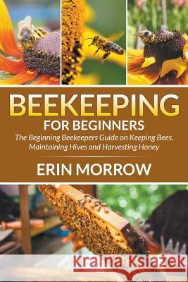 Beekeeping For Beginners: The Beginning Beekeepers Guide on Keeping Bees, Maintaining Hives and Harvesting Honey Morrow, Erin 9781681270913 Speedy Publishing LLC