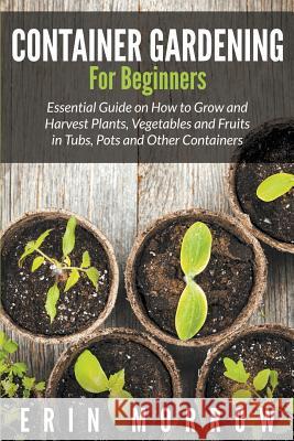 Container Gardening For Beginners: Essential Guide on How to Grow and Harvest Plants, Vegetables and Fruits in Tubs, Pots and Other Containers Morrow, Erin 9781681271088 Speedy Publishing LLC