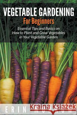 Vegetable Gardening For Beginners: Essential Tips and Basics on How to Plant and Grow Vegetable in Your Vegetable Garden Morrow, Erin 9781681271149 Speedy Publishing LLC