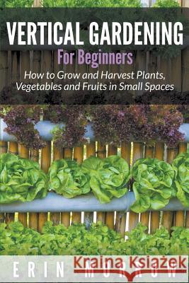 Vertical Gardening For Beginners: How to Grow and Harvest Plants, Vegetables and Fruits in Small Spaces Morrow, Erin 9781681271187 Speedy Publishing LLC