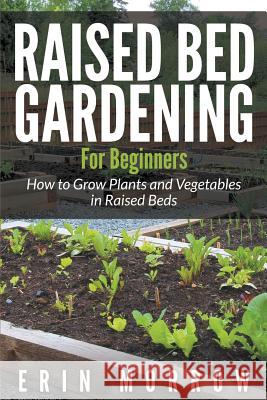 Raised Bed Gardening For Beginners: How to Grow Plants and Vegetables in Raised Beds Morrow, Erin 9781681271613 Speedy Publishing LLC