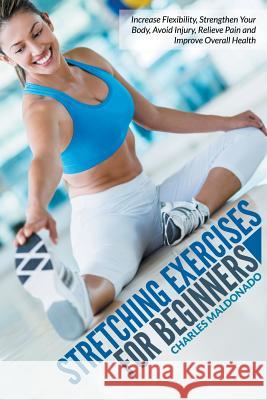 Stretching Exercises For Beginners: Increase Flexibility, Strengthen Your Body, Avoid Injury, Relieve Pain and Improve Overall Health Maldonado, Charles 9781681271675 Speedy Publishing LLC