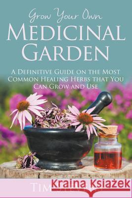 Grow Your Own Medicinal Garden: A Definitive Guide on the Most Common Healing Herbs that You Can Grow and Use Stevens, Tim 9781681275130 Speedy Publishing LLC