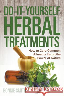 Do-It-Yourself Herbal Treatments: How to Cure Common Ailments Using the Power of Nature Bonnie Smith 9781681275215 Speedy Publishing LLC