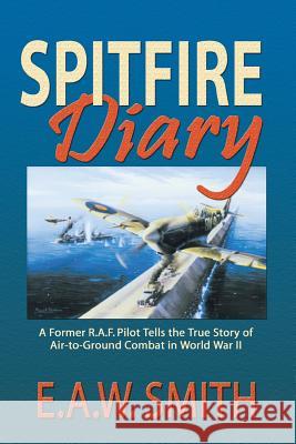 Spitfire Diary: A Former R.A.F. Pilot Tells the True Story of Air-to-Ground Combat in World War II E A W Ted Smith 9781681791326 Eakin Press