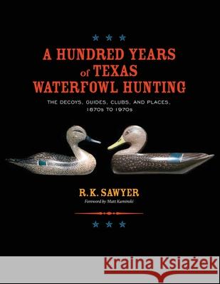 A Hundred Years of Texas Waterfowl Hunting: The Decoys, Guides, Clues, and Places - 1870s to 1970s R. K. Sawyer 9781681793726 Eakin Press