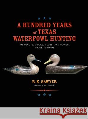A Hundred Years of Texas Waterfowl Hunting: The Decoys, Guides, Clues, and Places - 1870s to 1970s R. K. Sawyer 9781681793740 Eakin Press