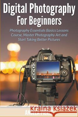 Digital Photography For Beginners: Photography Essentials Basics Lessons Course, Master Photography Art and Start Taking Better Pictures Pierce, Angela 9781681858715 Speedy Publishing Books