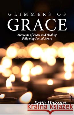 Glimmers of Grace: Moments of Peace and Healing Following Sexual Abuse Faith Hakesley 9781681925509