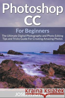 Photoshop CC For Beginners: The Ultimate Digital Photography and Photo Editing Tips and Tricks Guide For Creating Amazing Photos Joyner, Joseph 9781682121528
